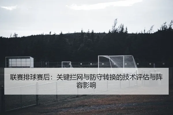 联赛排球赛后：关键拦网与防守转换的技术评估与阵容影响