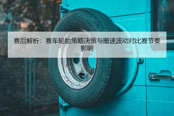 赛后解析：赛车轮胎策略决策与圈速波动对比赛节奏影响